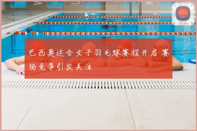 巴西奥运会女子羽毛球赛程开启 赛场竞争引发关注