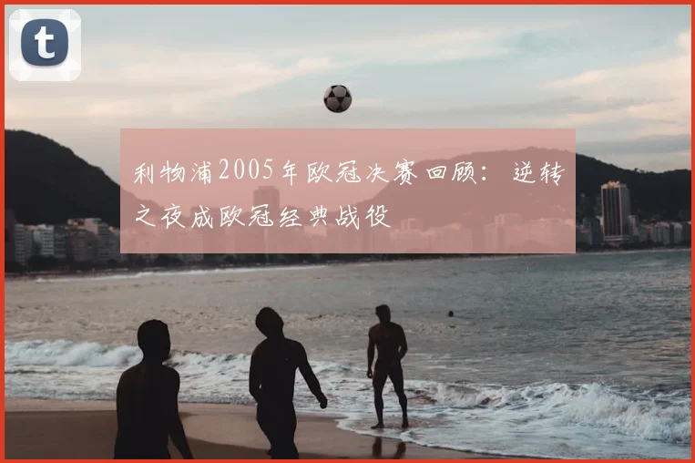 利物浦2005年欧冠决赛回顾:逆转之夜成欧冠经典战役