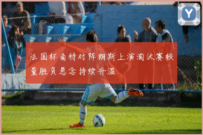 法国杯南特对阵朗斯上演淘汰赛较量胜负悬念持续升温