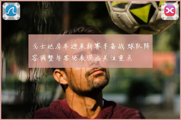 戈士达房车迎来新赛季备战 球队阵容调整与客场表现成关注重点