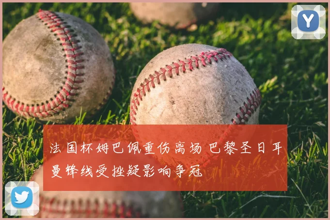 法国杯姆巴佩重伤离场 巴黎圣日耳曼锋线受挫疑影响争冠