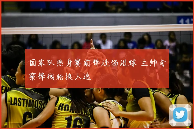 国家队热身赛前锋连场进球 主帅考察锋线轮换人选