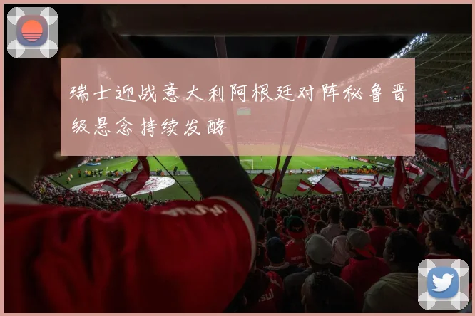 瑞士迎战意大利阿根廷对阵秘鲁晋级悬念持续发酵