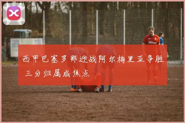 西甲巴塞罗那迎战阿尔梅里亚争胜 三分归属成焦点
