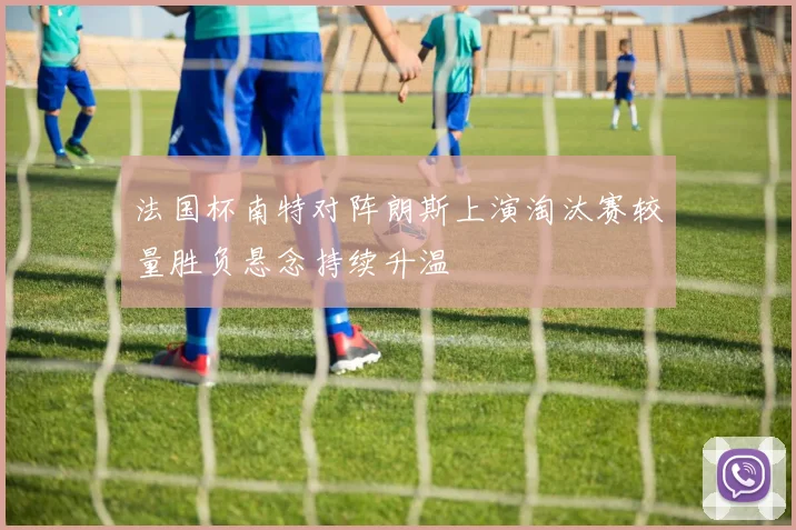 法国杯南特对阵朗斯上演淘汰赛较量胜负悬念持续升温