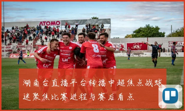 湖南台直播平台转播中超焦点战球迷聚焦比赛进程与赛后看点