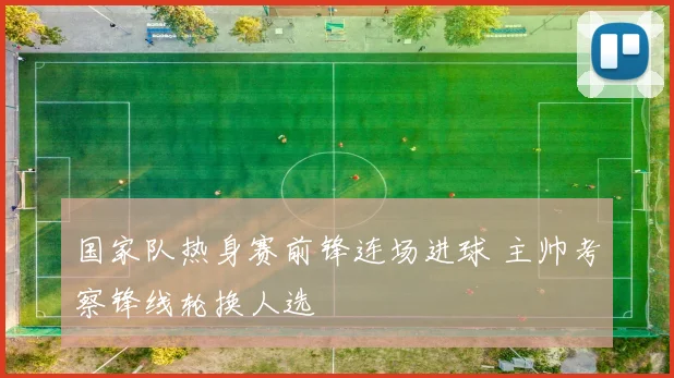 国家队热身赛前锋连场进球 主帅考察锋线轮换人选