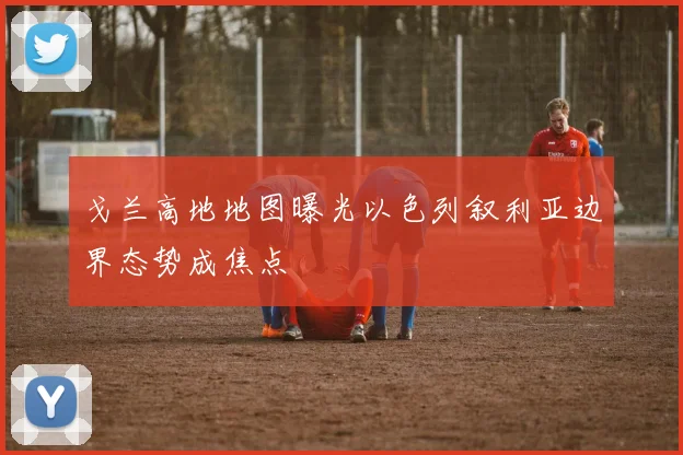 戈兰高地地图曝光以色列叙利亚边界态势成焦点