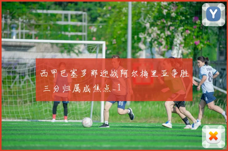 西甲巴塞罗那迎战阿尔梅里亚争胜 三分归属成焦点_1