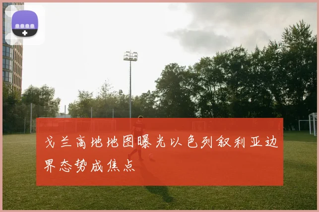 戈兰高地地图曝光以色列叙利亚边界态势成焦点
